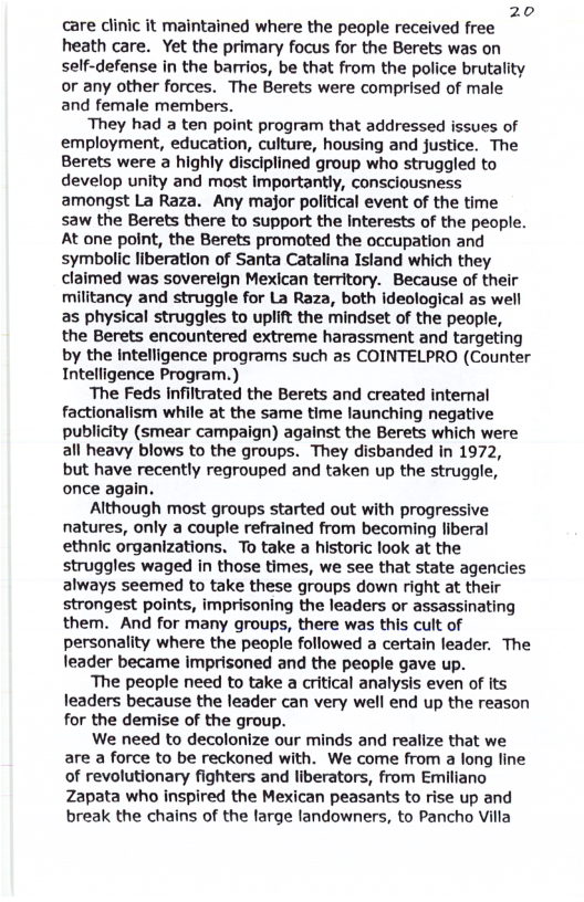 20 care clinic it maintained where the people received free  heath care. Yet the primary focus for the Berets was on self-defense in the barrios, be that from the police brutality or any other forces. The Berets were comprised of male and female members.  They had a ten point program that addressed issues of employment, education, culture, housing and justice. The Berets were a highly disciplined group who struggled to develop unity and most Importantly, consciousness amongst La Raza. Any major political event of the time saw the Berets there to support the interests of the people. At one point, the Berets promoted the occupation and symbolic liberation of Santa Catalina Istand which they claimed was sovereign Mexican teritory. Because of their militancy and struggle for La Raza, both ideological as well as physical struggles to uplift the mindset of the people, the Berets encountered extreme harassment and targeting by the intelligence programs such as COINTELPRO (Counter Intelligence Program.)  The Feds infiltrated the Berets and created internal factionalism while at the same time launching negative publicity (smear campaign) against the Berets which were all heavy blows to the groups. They disbanded in 1972, but have recently regrouped and taken up the struggle, once again.  Although most groups started out with progressive natures, only a couple refrained from becoming liberal ethnic organizations. To take a historic look at the struggles waged in those times, we see that state agencies always seemed to take these groups down right at their strongest points, imprisoning the leaders or assassinating them. And for many groups, there was this cult of personality where the people followed a certain leader. The leader became imprisoned and the people gave up.  The people need to take a critical analysis even of its leaders because the leader can very well end up the reason for the demise of the group.  We need to decolonize our minds and realize that we are a force to be reckoned with. We come from a long line of revolutionary fighters and liberators, from Emiliano Zapata who inspired the Mexican peasants to rise up and break the chains of the large andowners, to Pancho Villa 